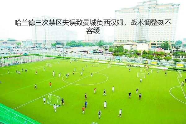 哈兰德三次禁区失误致曼城负西汉姆,战术调整刻不容缓(yabo)